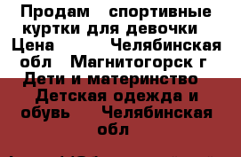 Продам 2 спортивные куртки для девочки › Цена ­ 400 - Челябинская обл., Магнитогорск г. Дети и материнство » Детская одежда и обувь   . Челябинская обл.